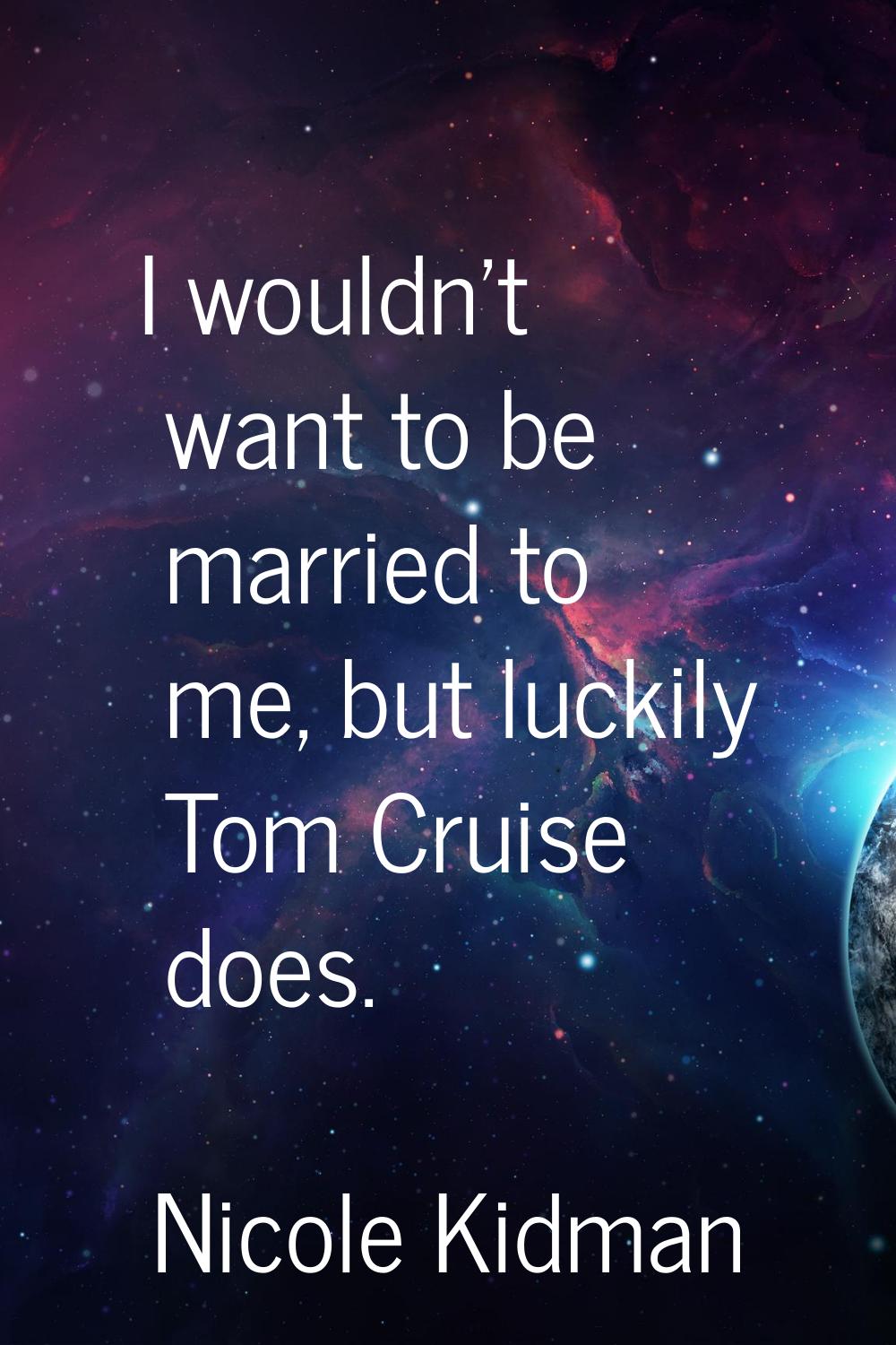 I wouldn't want to be married to me, but luckily Tom Cruise does.