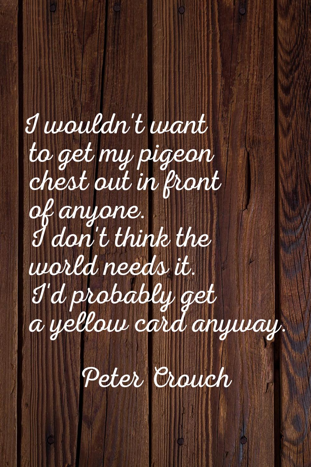 I wouldn't want to get my pigeon chest out in front of anyone. I don't think the world needs it. I'
