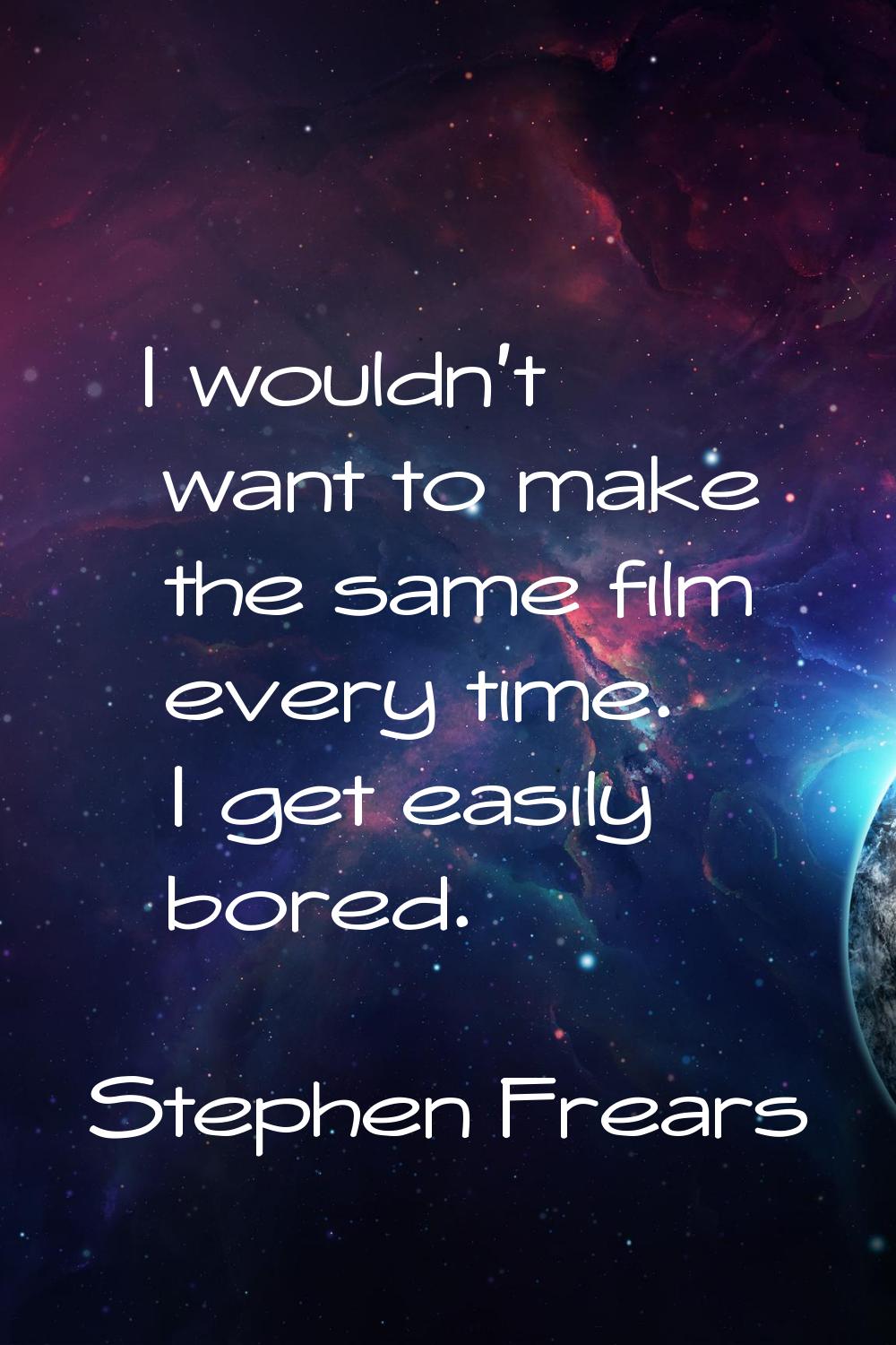 I wouldn't want to make the same film every time. I get easily bored.