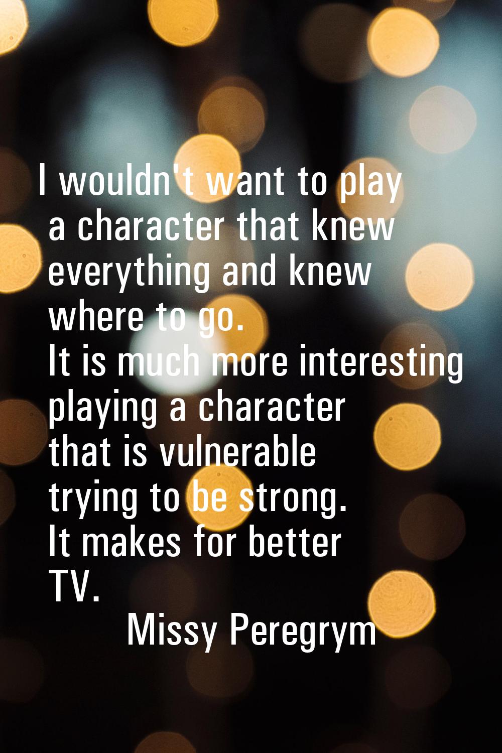 I wouldn't want to play a character that knew everything and knew where to go. It is much more inte