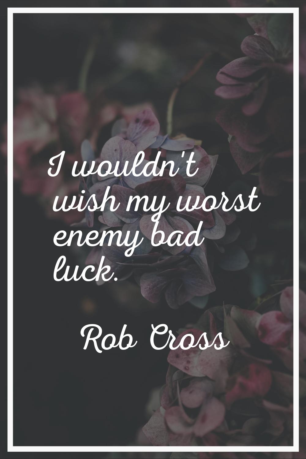 I wouldn't wish my worst enemy bad luck.