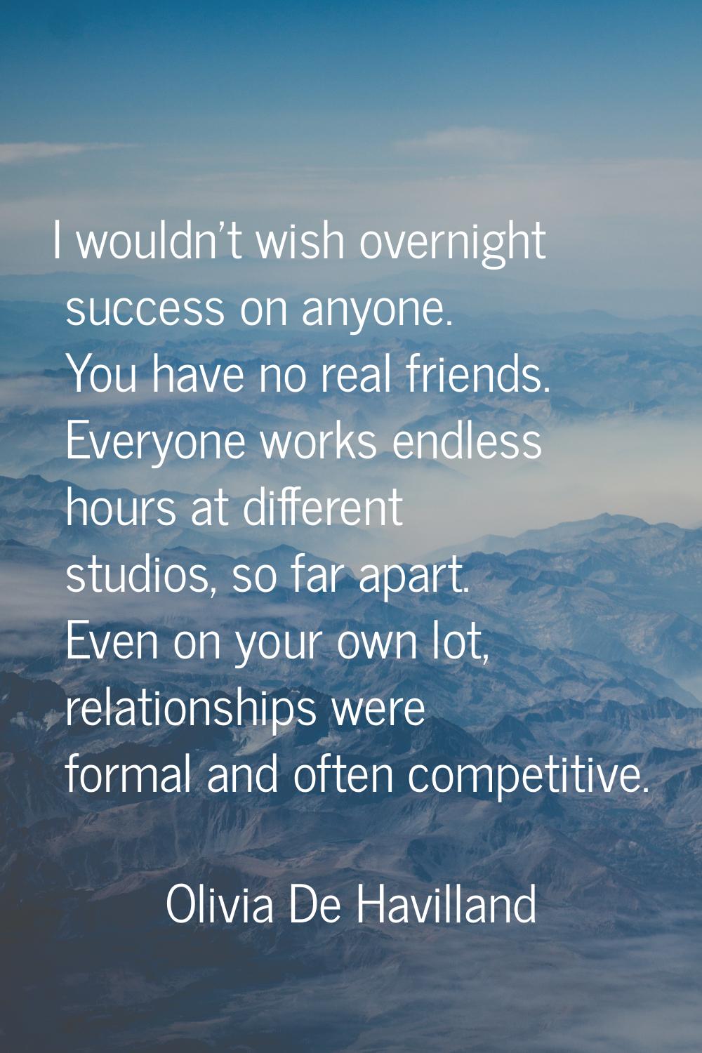 I wouldn't wish overnight success on anyone. You have no real friends. Everyone works endless hours