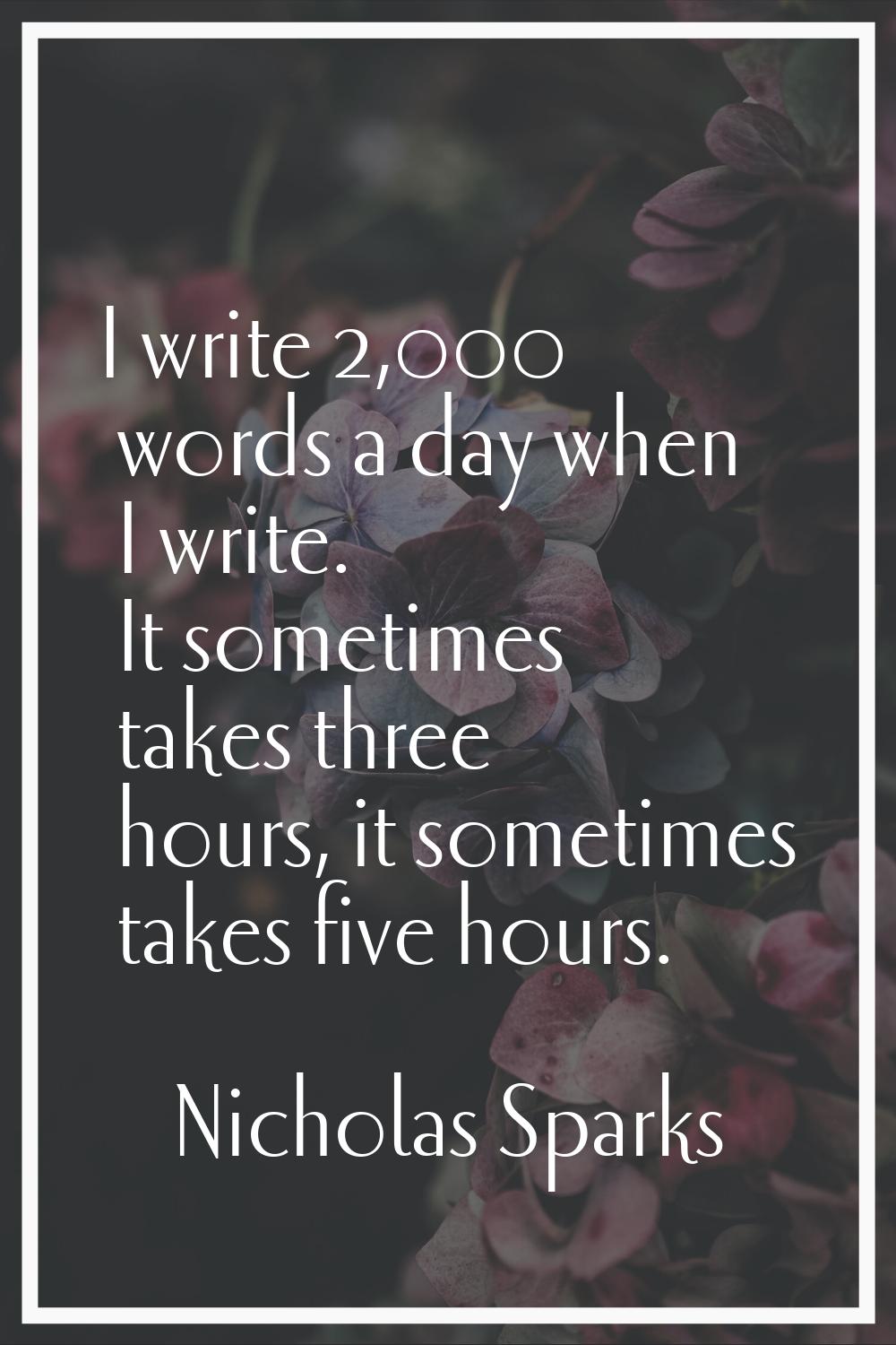 I write 2,000 words a day when I write. It sometimes takes three hours, it sometimes takes five hou