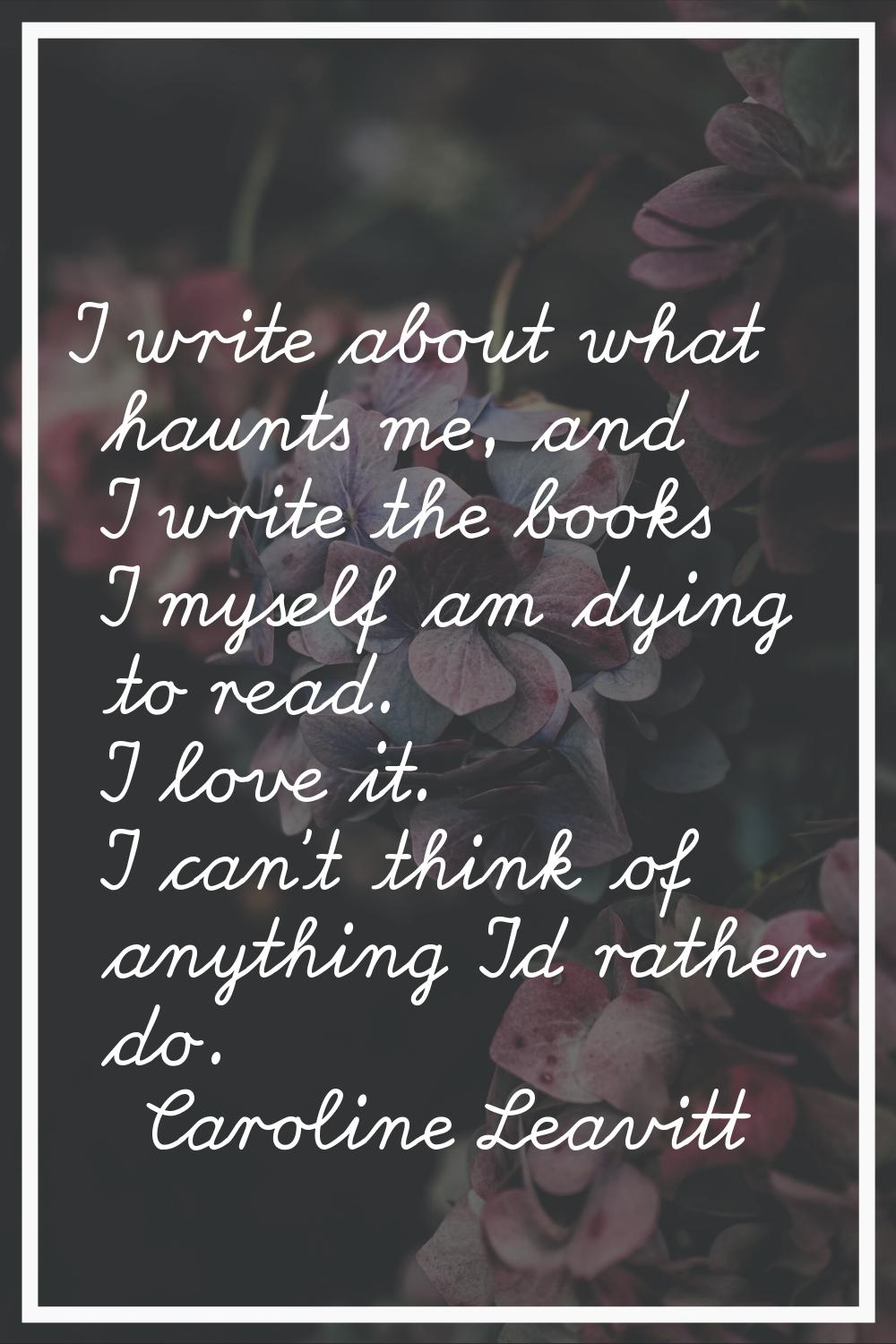 I write about what haunts me, and I write the books I myself am dying to read. I love it. I can't t