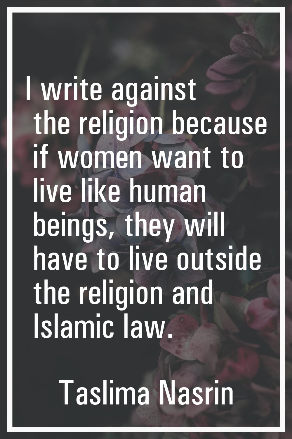 I write against the religion because if women want to live like human beings, they will have to liv