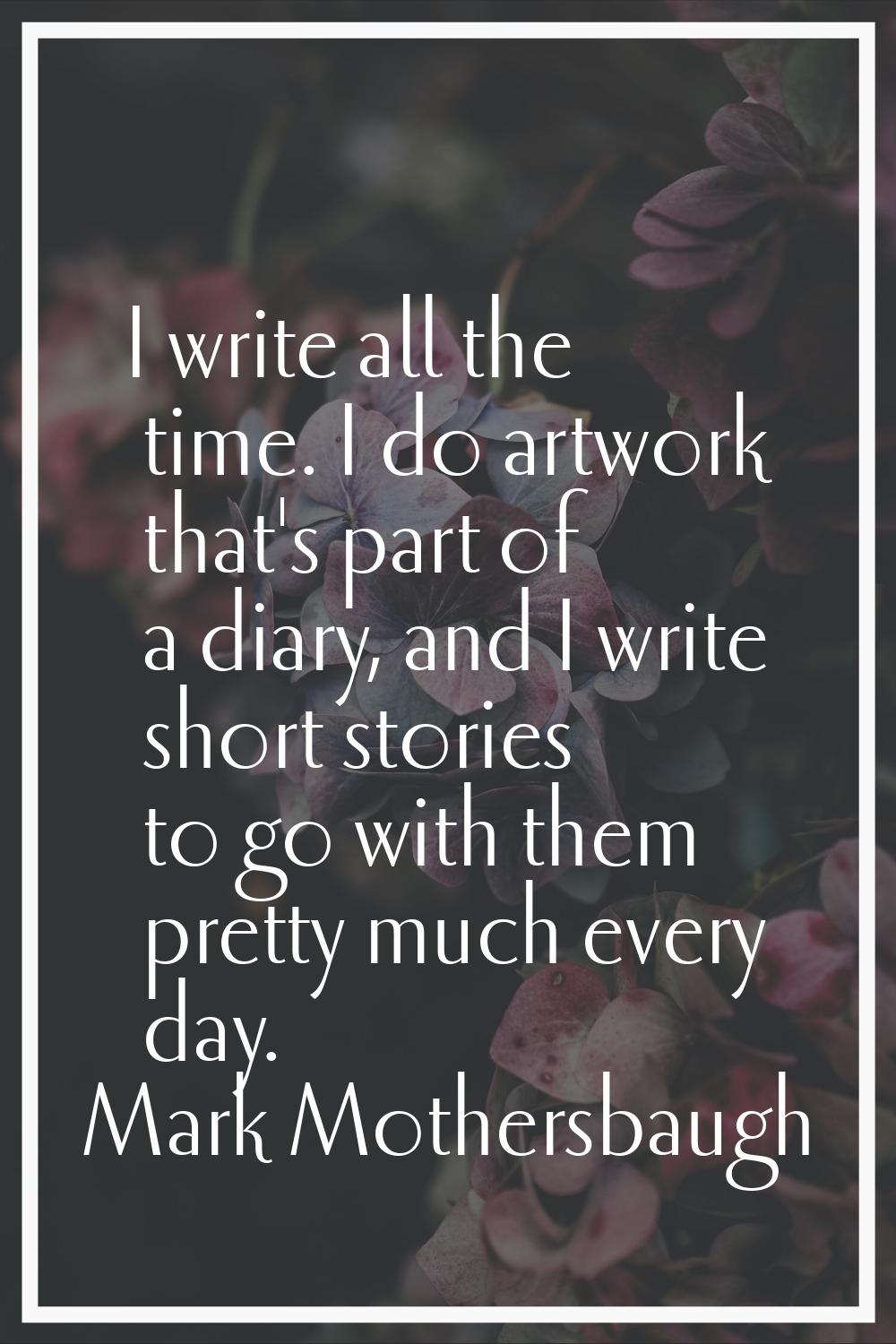 I write all the time. I do artwork that's part of a diary, and I write short stories to go with the