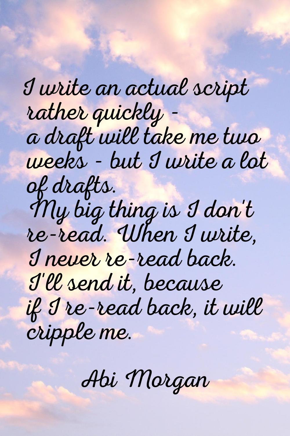 I write an actual script rather quickly - a draft will take me two weeks - but I write a lot of dra