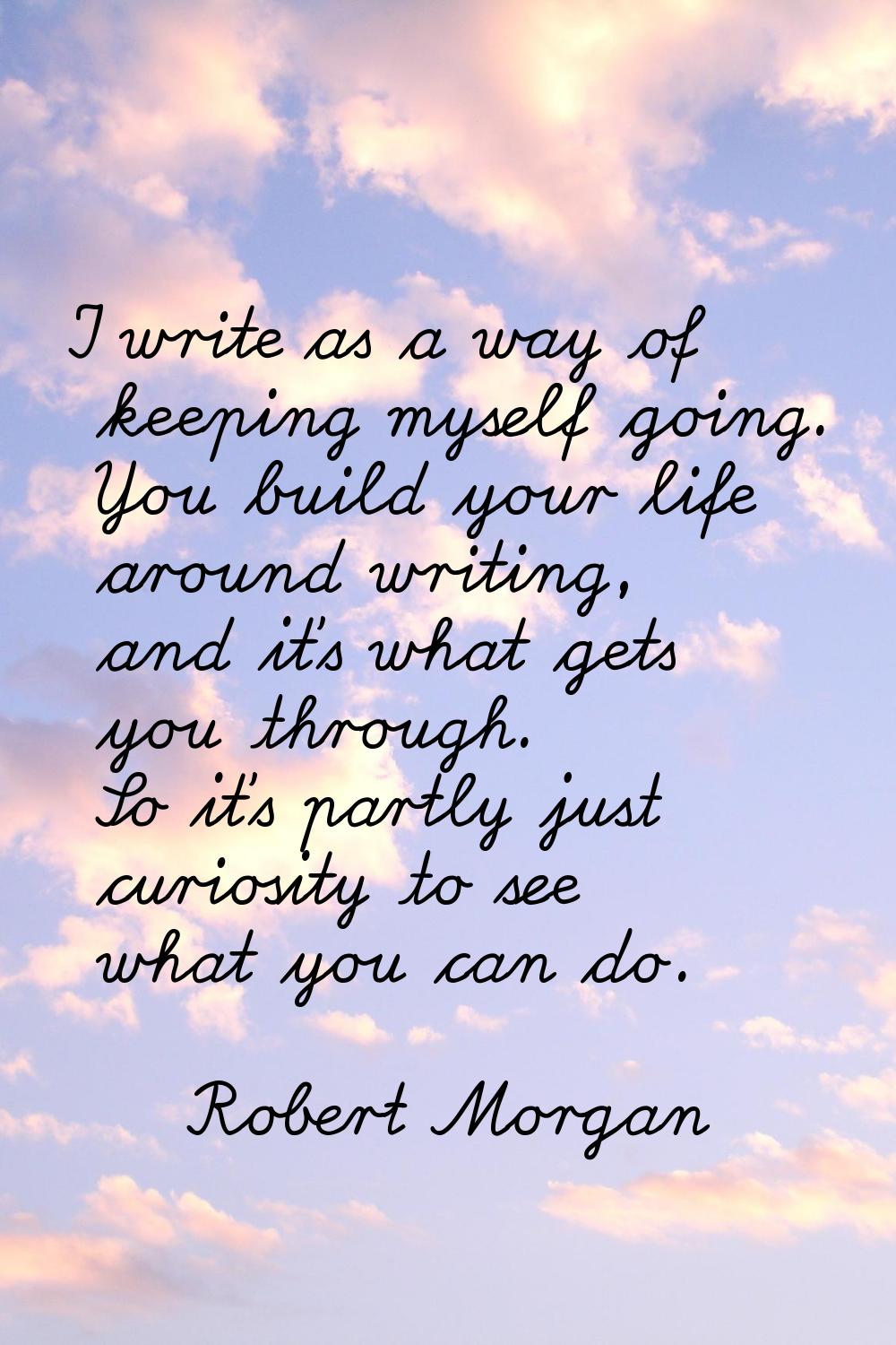 I write as a way of keeping myself going. You build your life around writing, and it's what gets yo