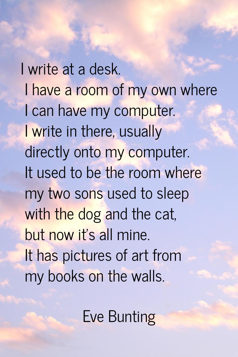 I write at a desk. I have a room of my own where I can have my computer. I write in there, usually 