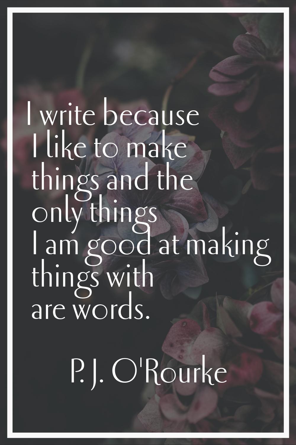 I write because I like to make things and the only things I am good at making things with are words