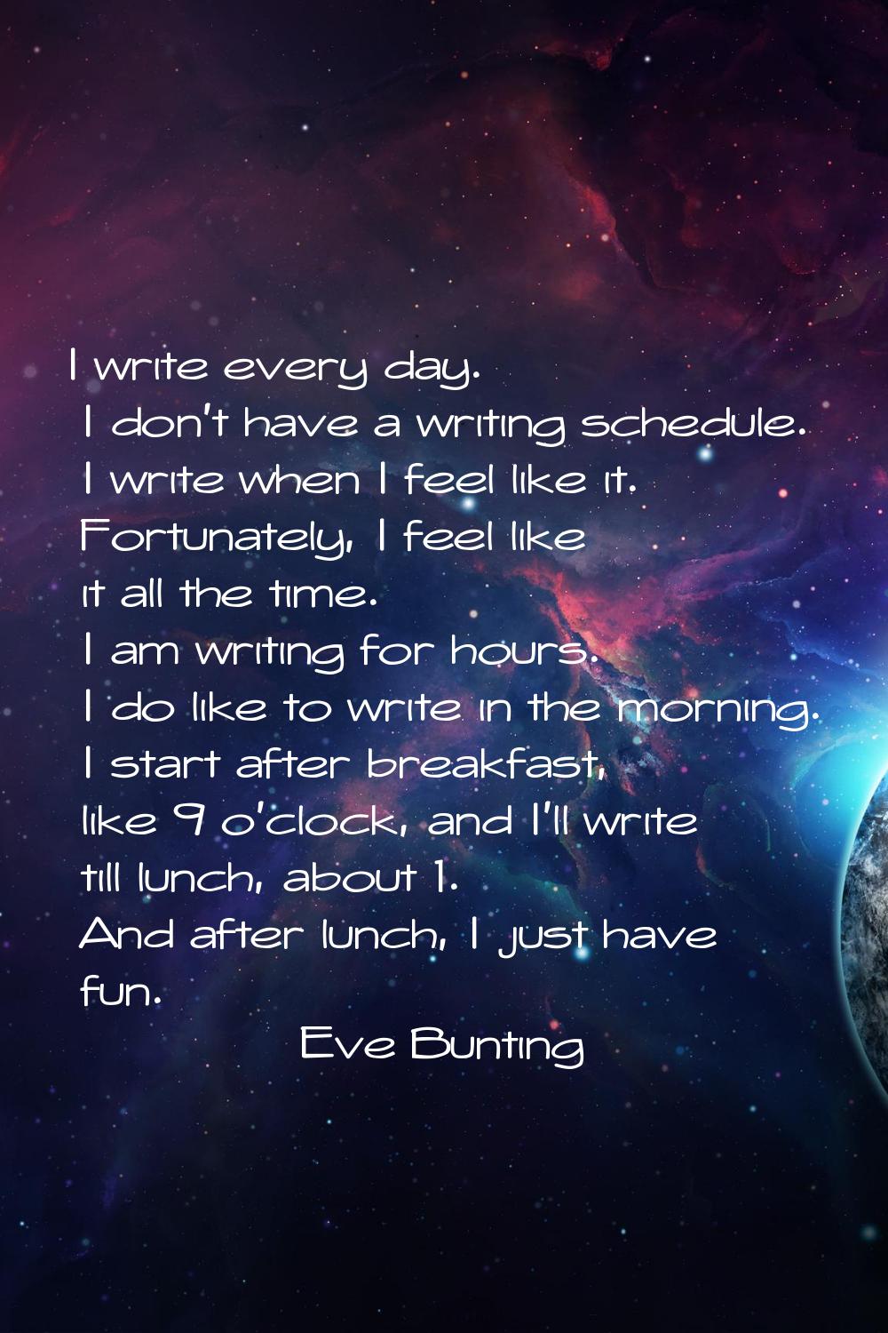 I write every day. I don't have a writing schedule. I write when I feel like it. Fortunately, I fee
