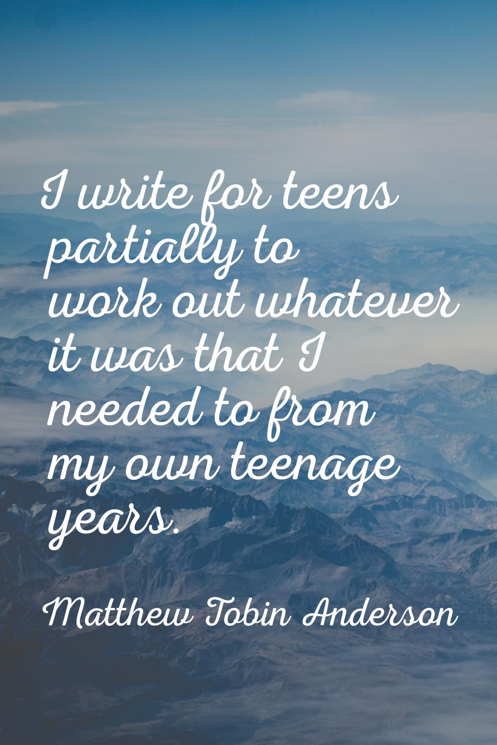 I write for teens partially to work out whatever it was that I needed to from my own teenage years.