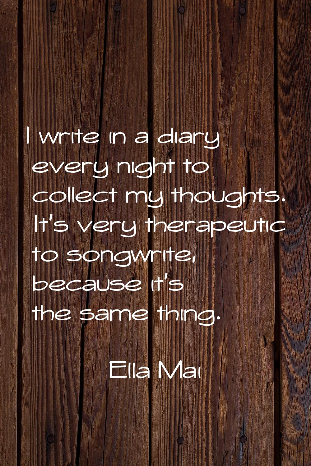 I write in a diary every night to collect my thoughts. It's very therapeutic to songwrite, because 