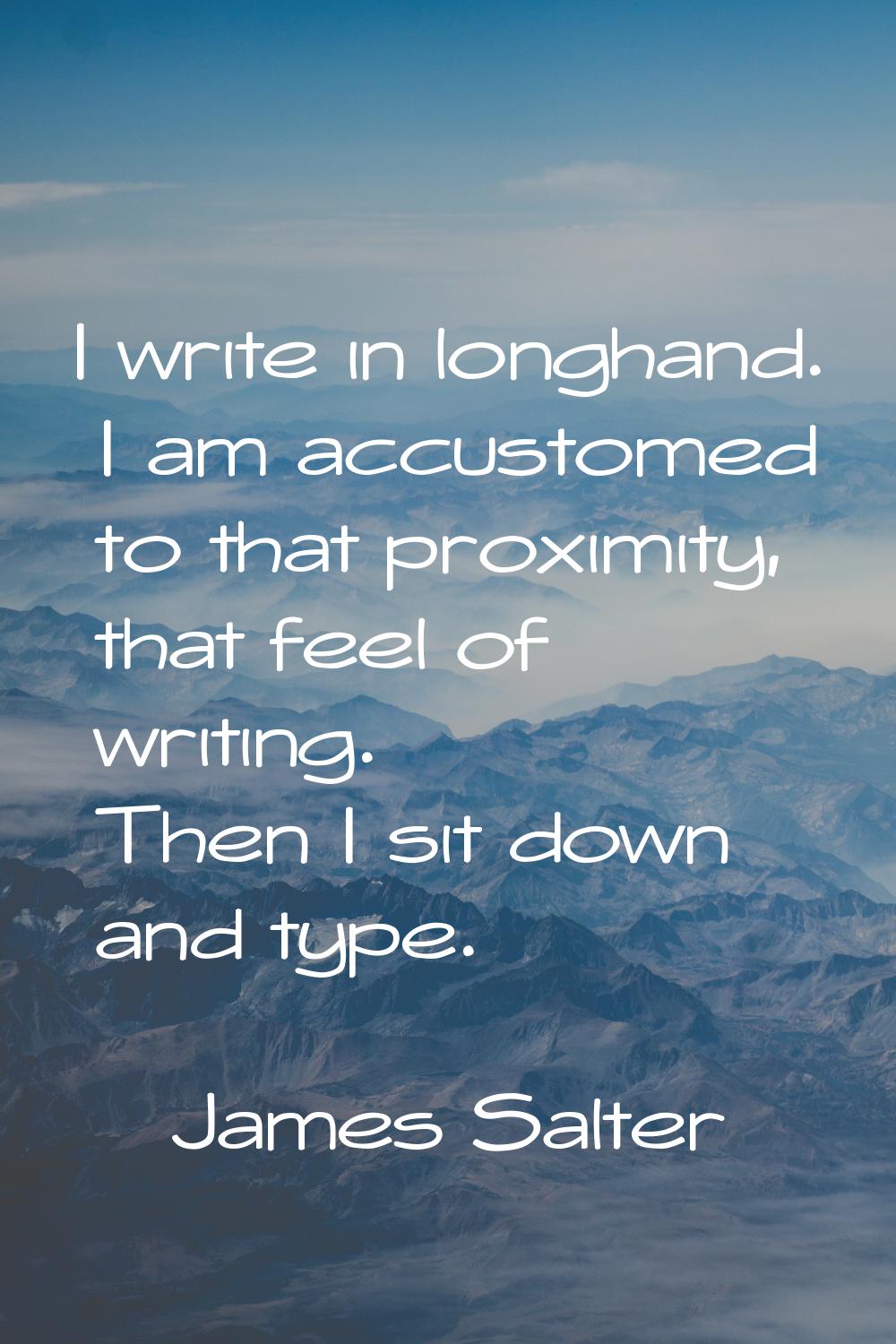 I write in longhand. I am accustomed to that proximity, that feel of writing. Then I sit down and t
