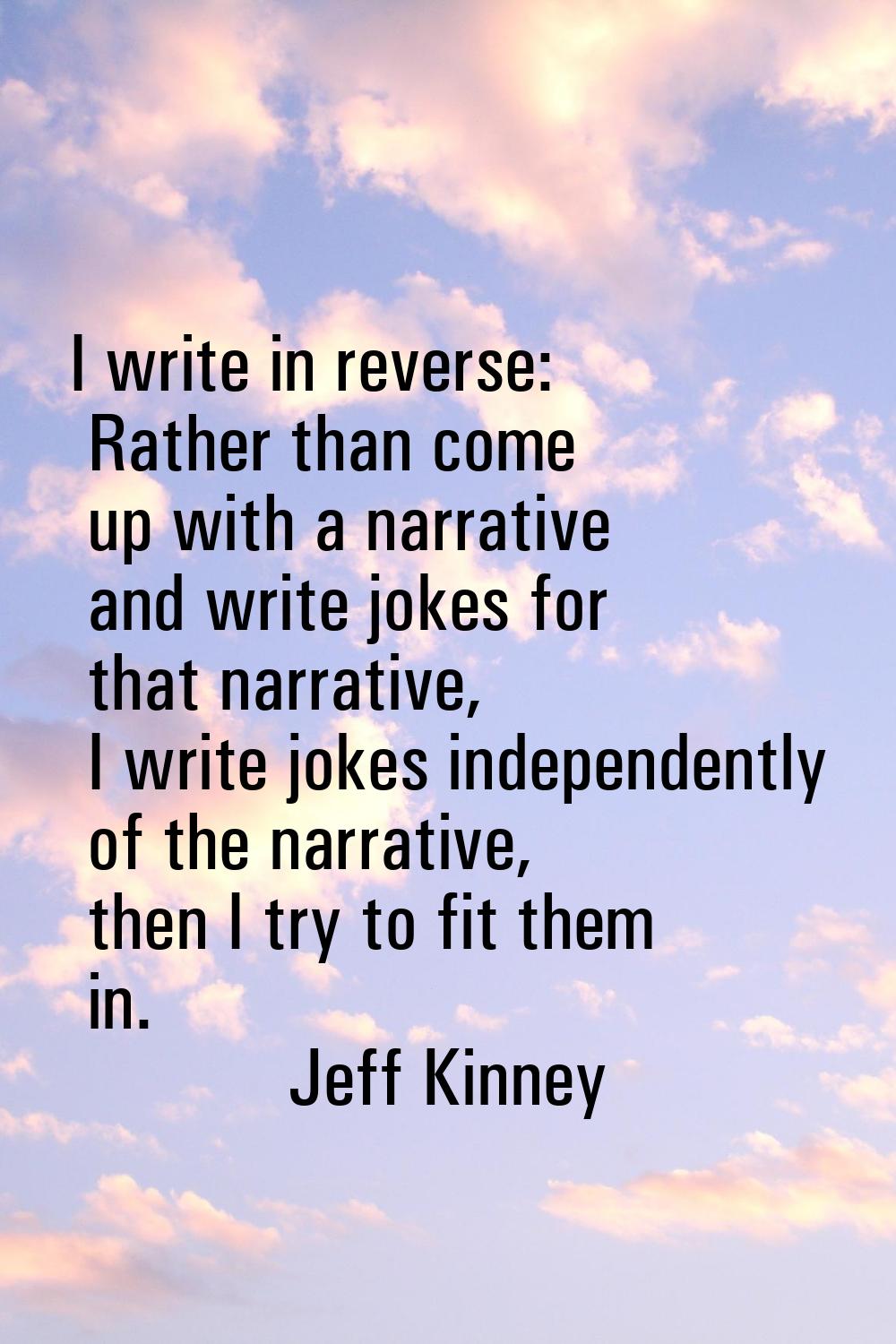 I write in reverse: Rather than come up with a narrative and write jokes for that narrative, I writ