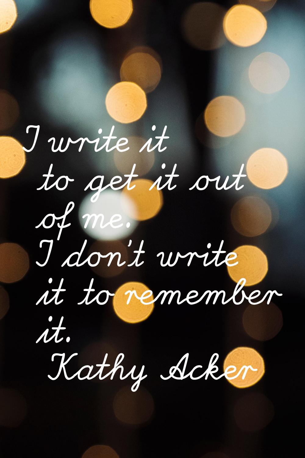 I write it to get it out of me. I don't write it to remember it.