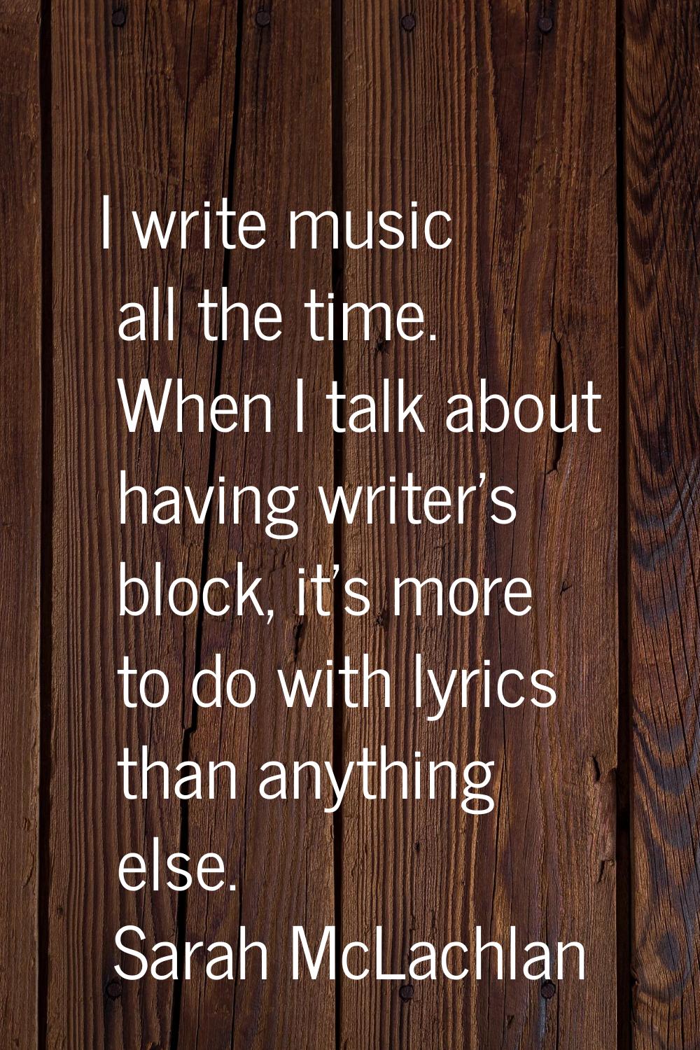 I write music all the time. When I talk about having writer's block, it's more to do with lyrics th
