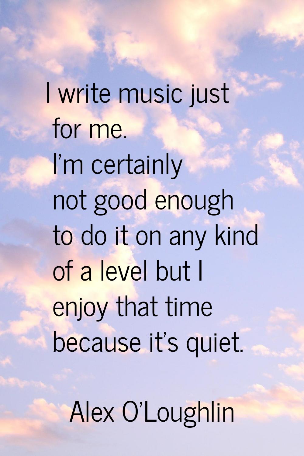 I write music just for me. I'm certainly not good enough to do it on any kind of a level but I enjo