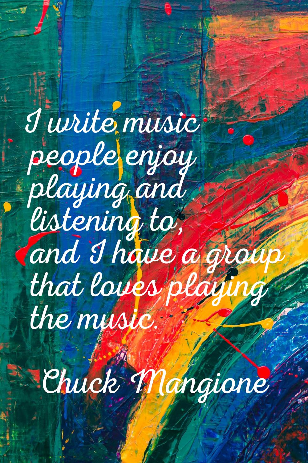 I write music people enjoy playing and listening to, and I have a group that loves playing the musi