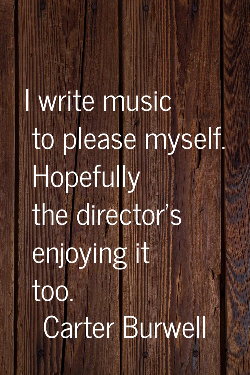 I write music to please myself. Hopefully the director's enjoying it too.