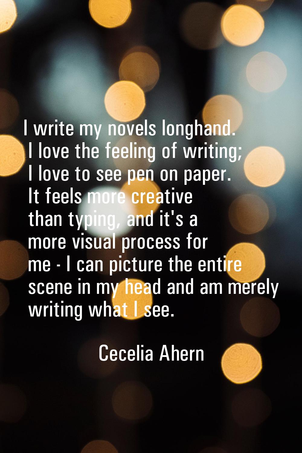 I write my novels longhand. I love the feeling of writing; I love to see pen on paper. It feels mor