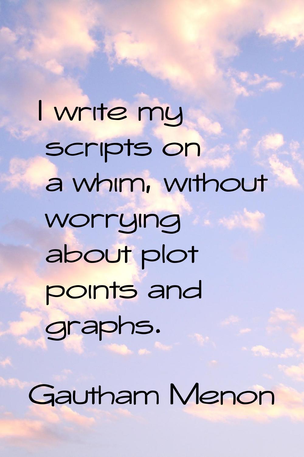 I write my scripts on a whim, without worrying about plot points and graphs.