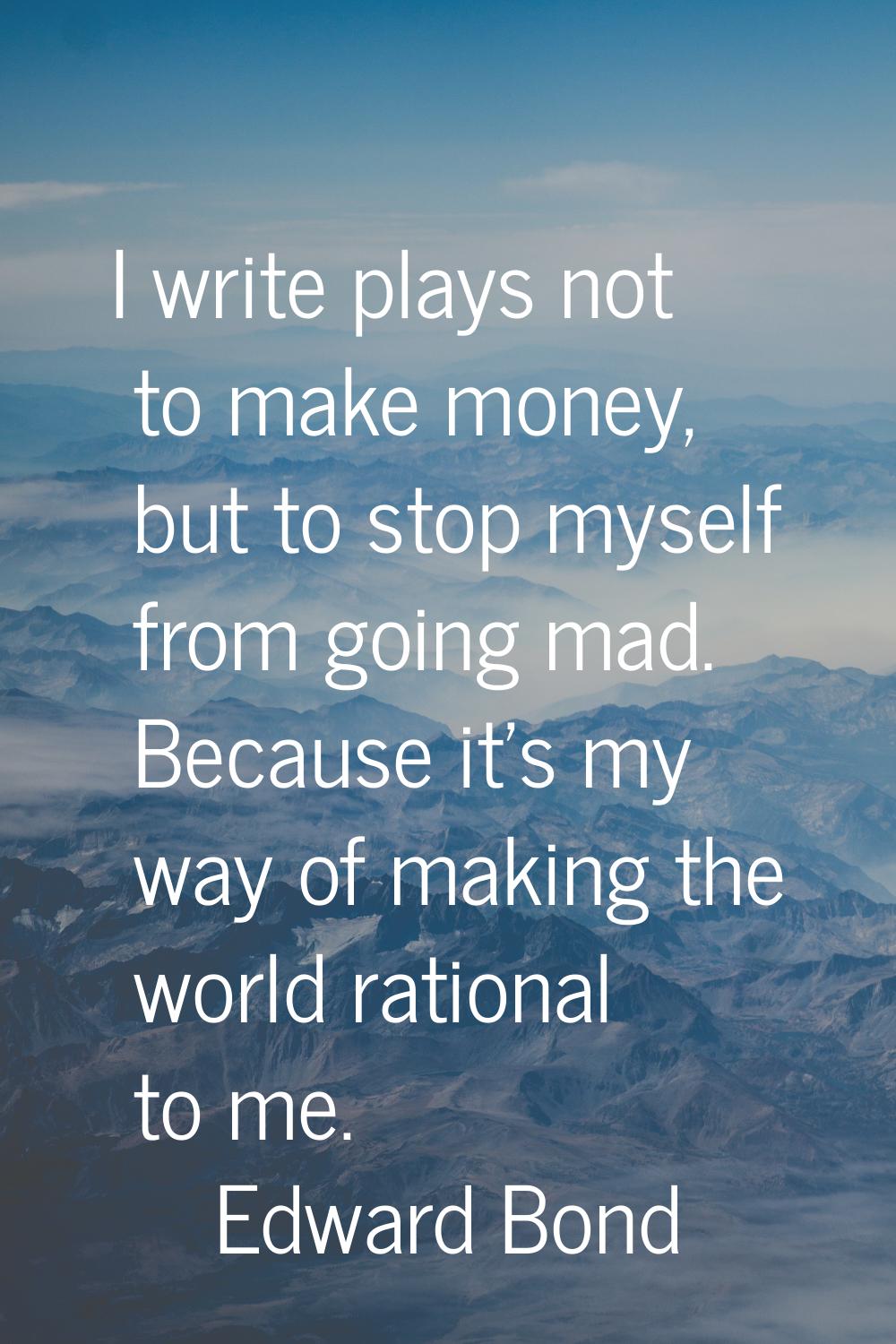 I write plays not to make money, but to stop myself from going mad. Because it's my way of making t
