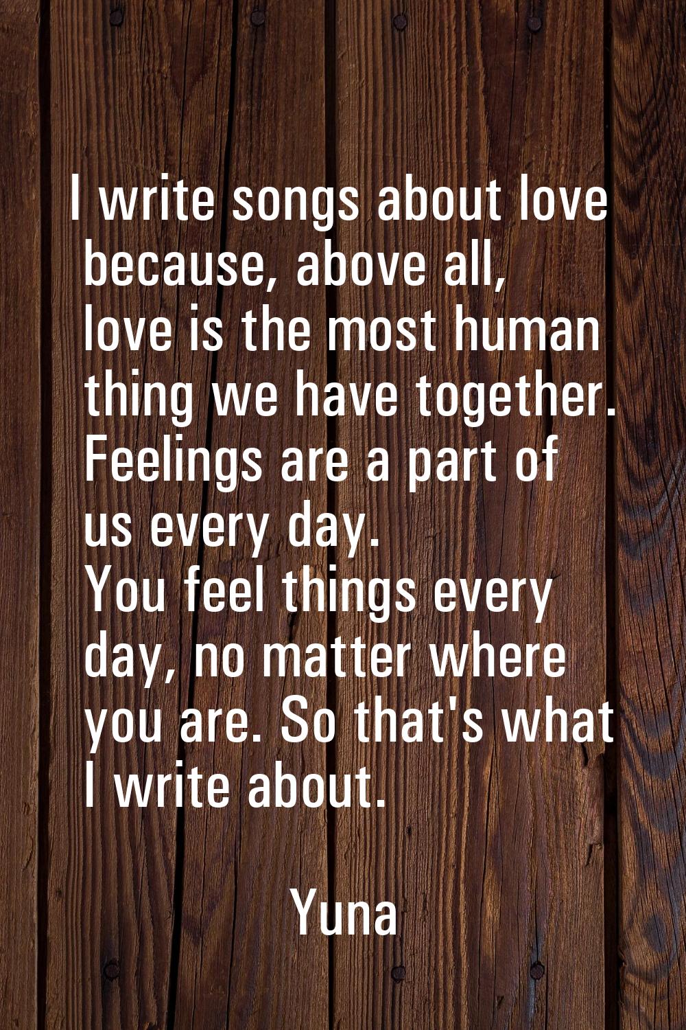 I write songs about love because, above all, love is the most human thing we have together. Feeling