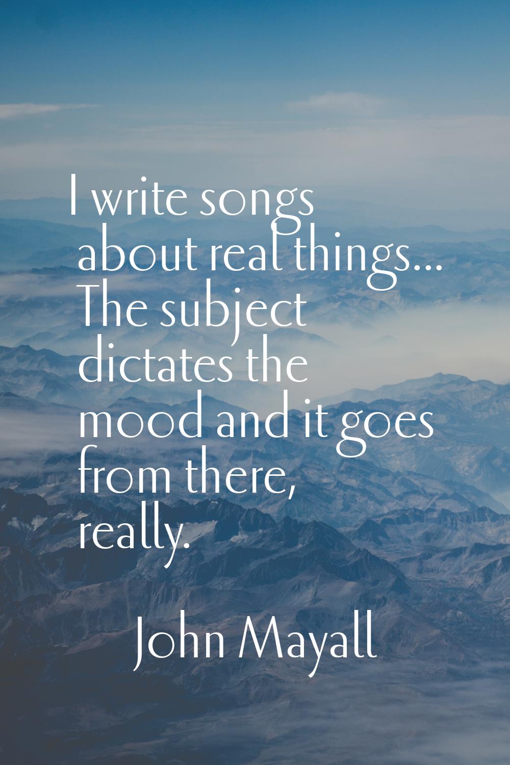 I write songs about real things... The subject dictates the mood and it goes from there, really.