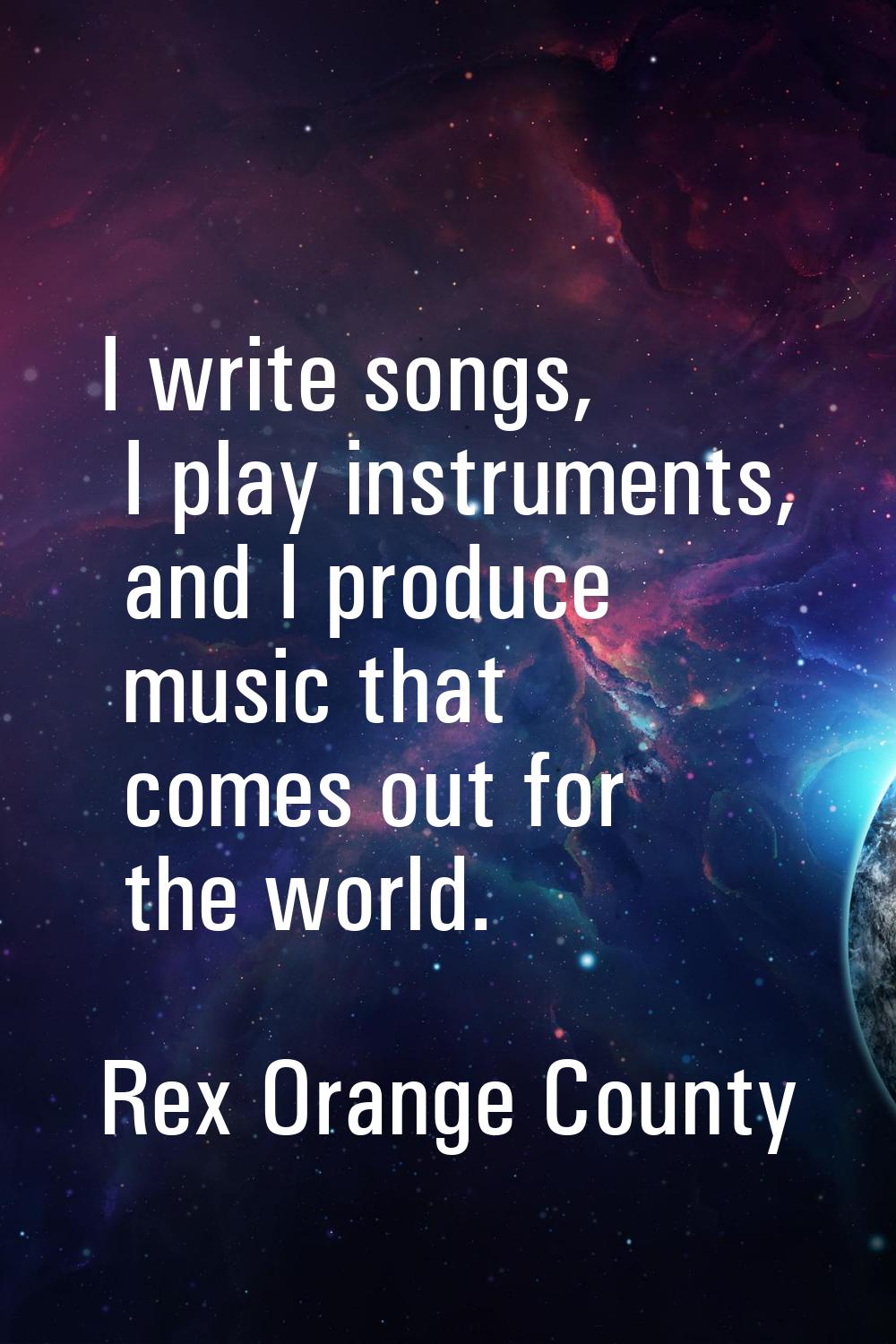 I write songs, I play instruments, and I produce music that comes out for the world.