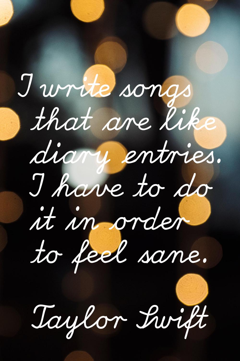 I write songs that are like diary entries. I have to do it in order to feel sane.