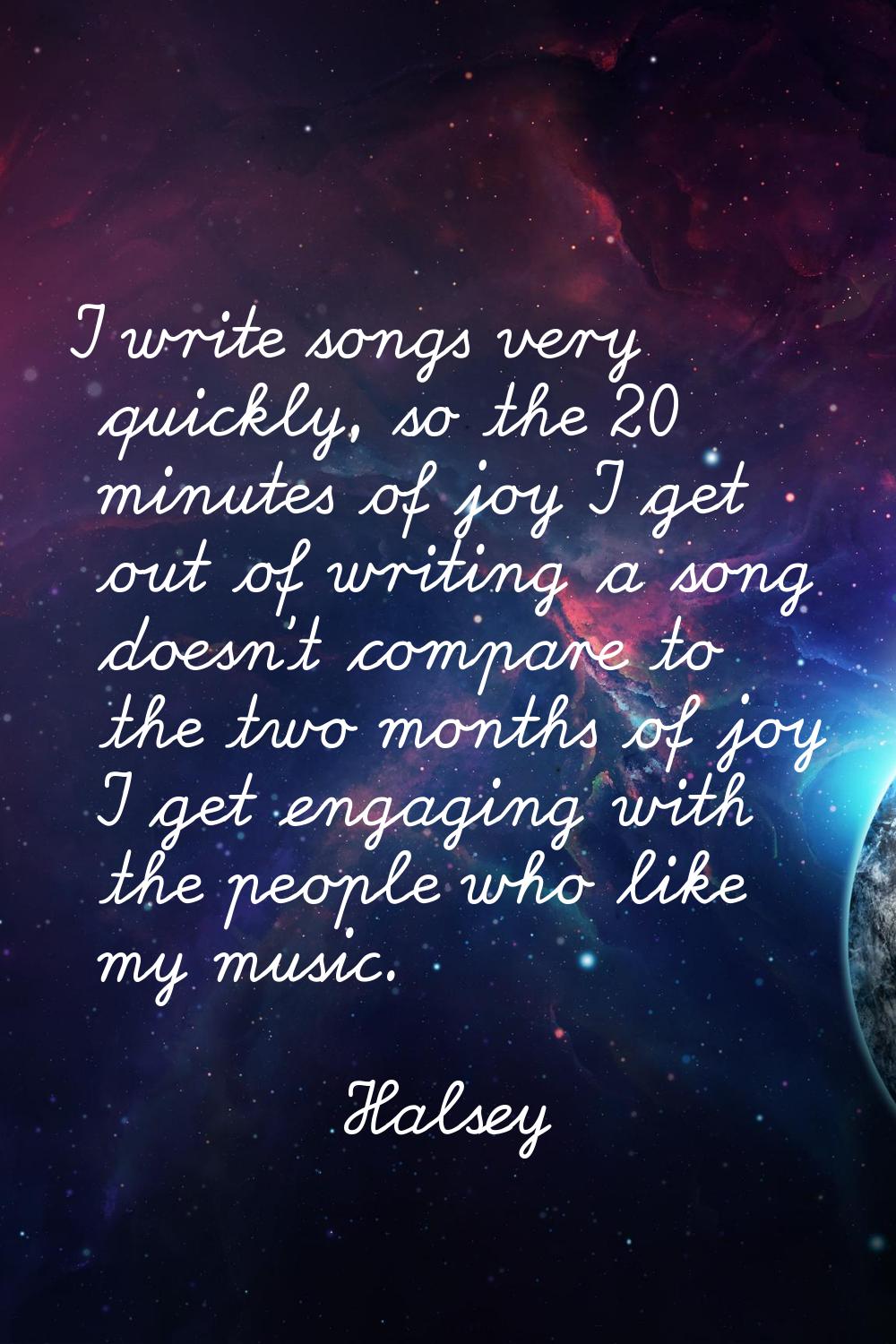I write songs very quickly, so the 20 minutes of joy I get out of writing a song doesn't compare to