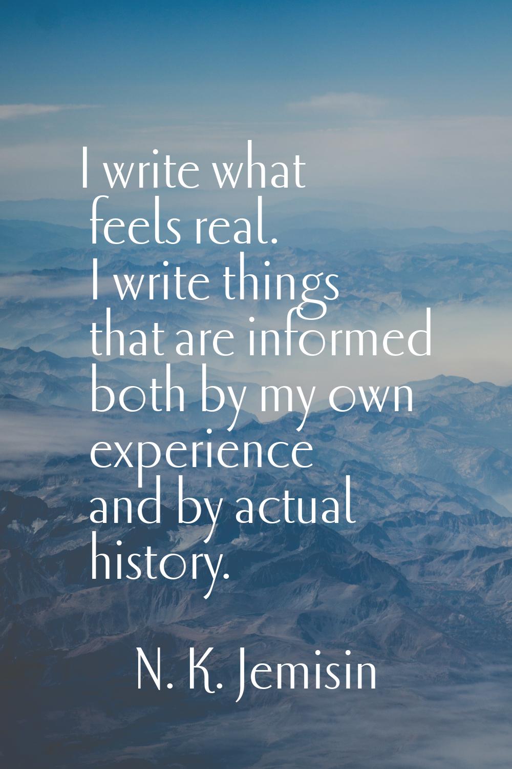 I write what feels real. I write things that are informed both by my own experience and by actual h