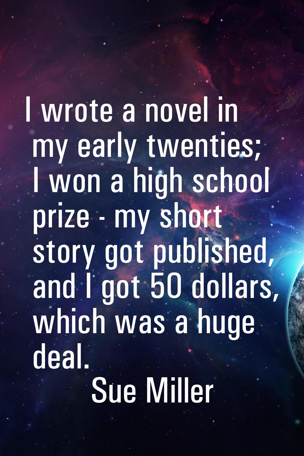 I wrote a novel in my early twenties; I won a high school prize - my short story got published, and