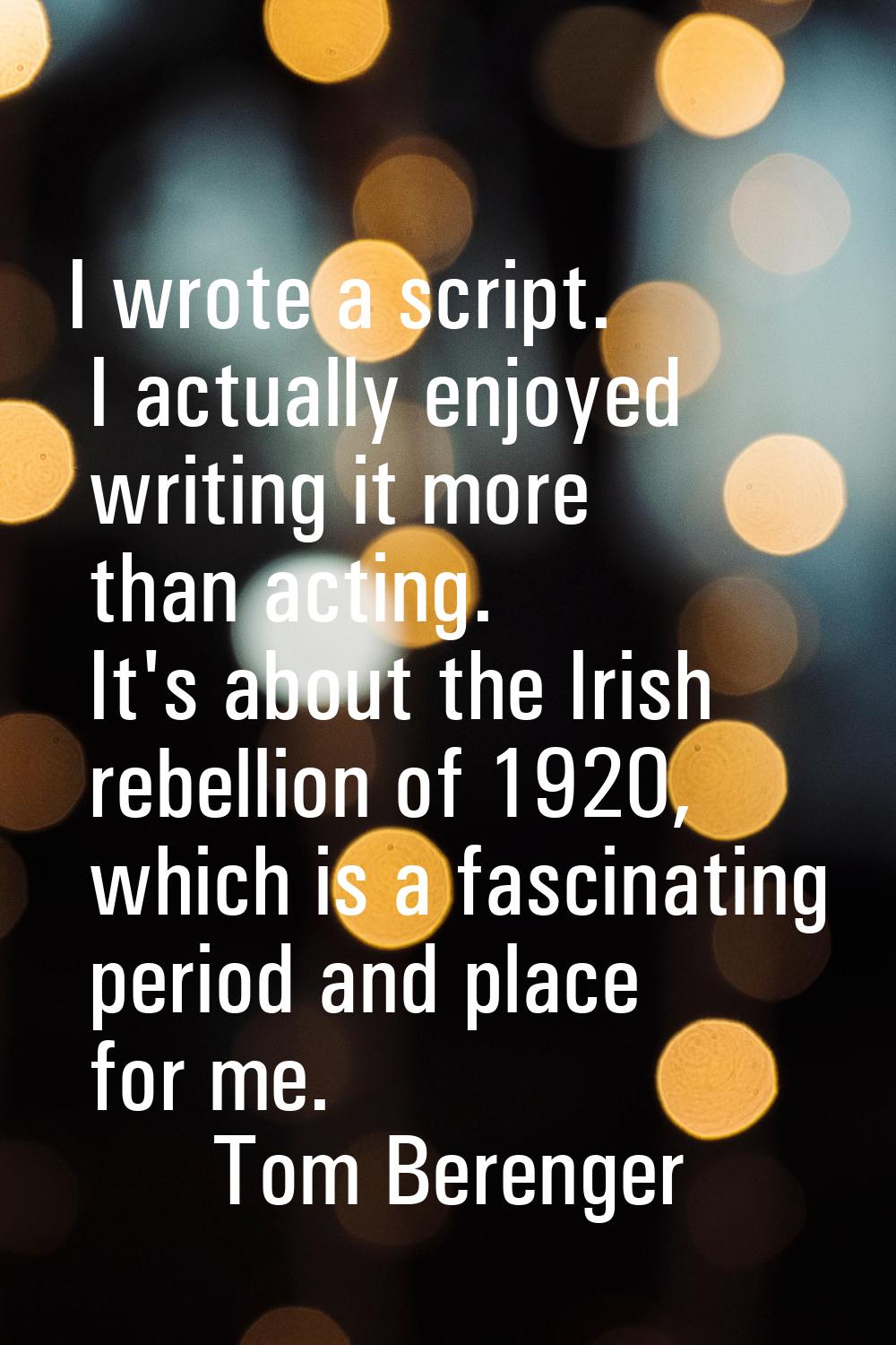 I wrote a script. I actually enjoyed writing it more than acting. It's about the Irish rebellion of