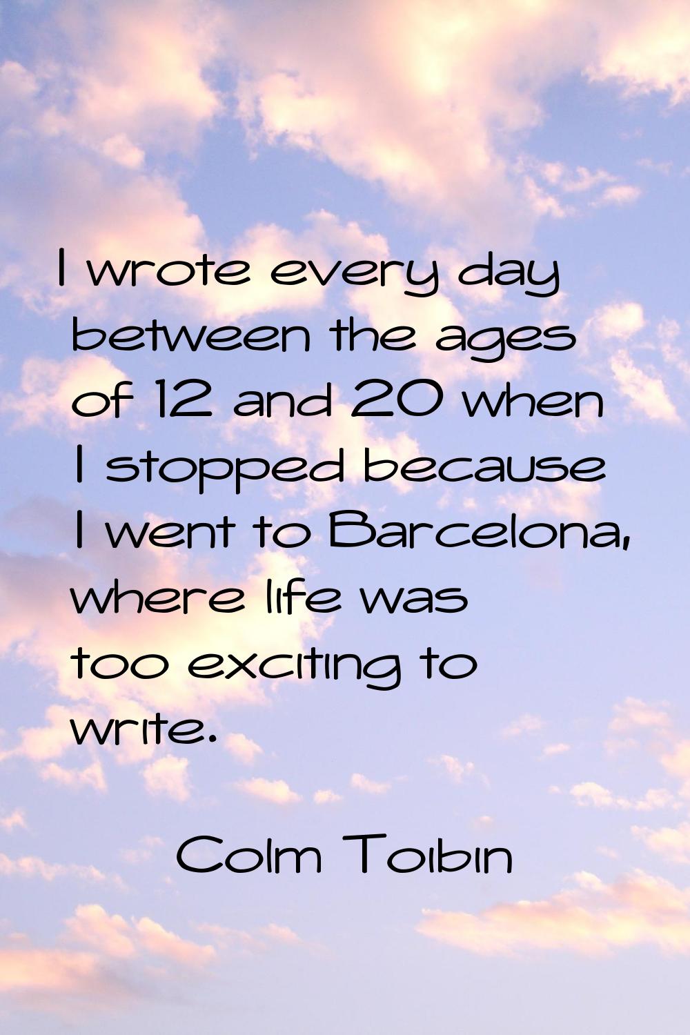 I wrote every day between the ages of 12 and 20 when I stopped because I went to Barcelona, where l