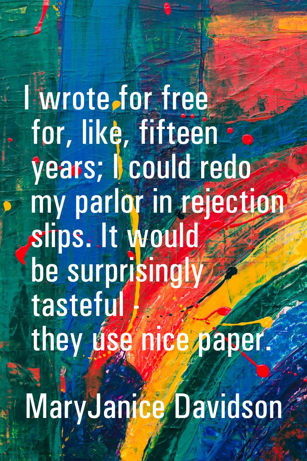 I wrote for free for, like, fifteen years; I could redo my parlor in rejection slips. It would be s