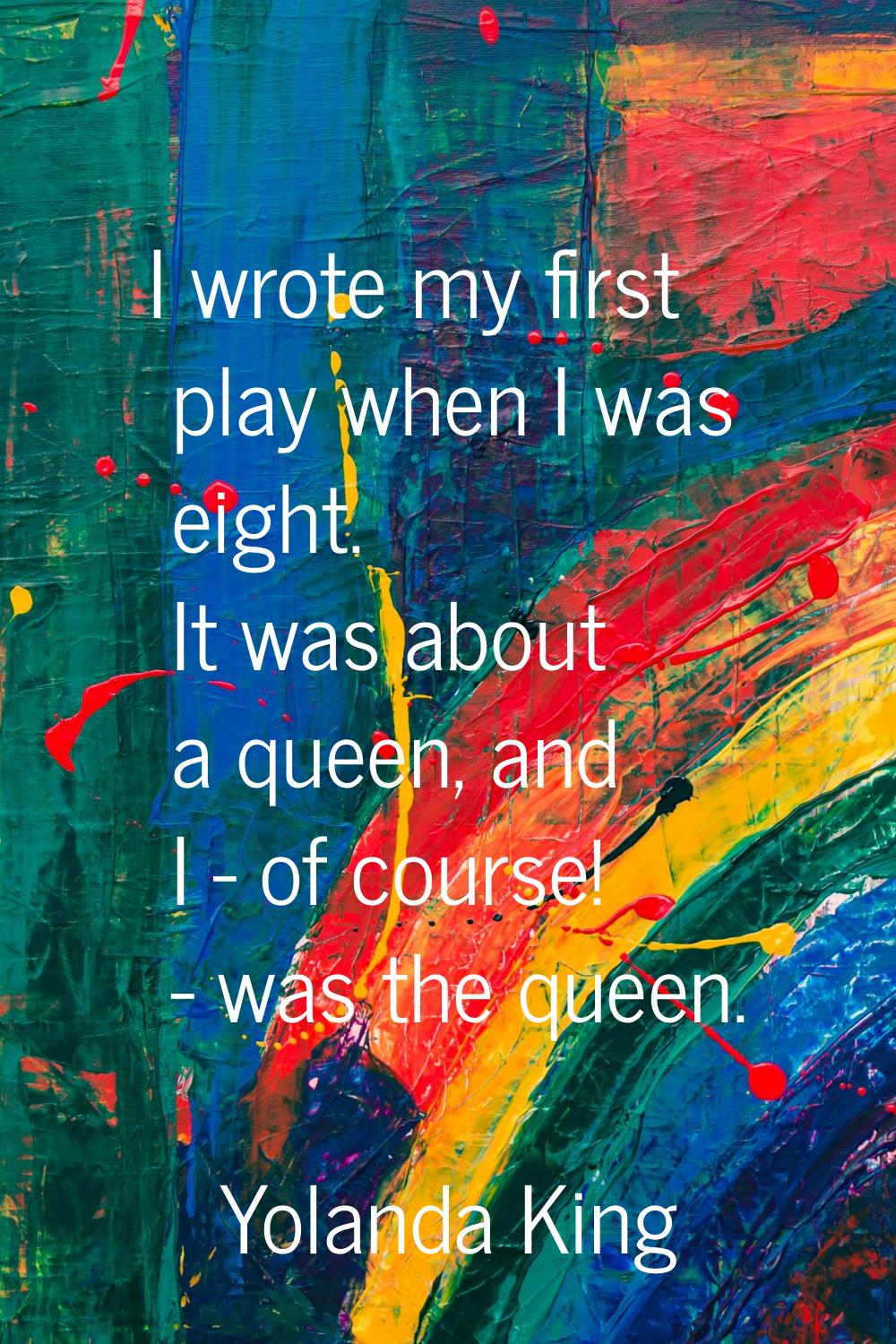 I wrote my first play when I was eight. It was about a queen, and I - of course! - was the queen.