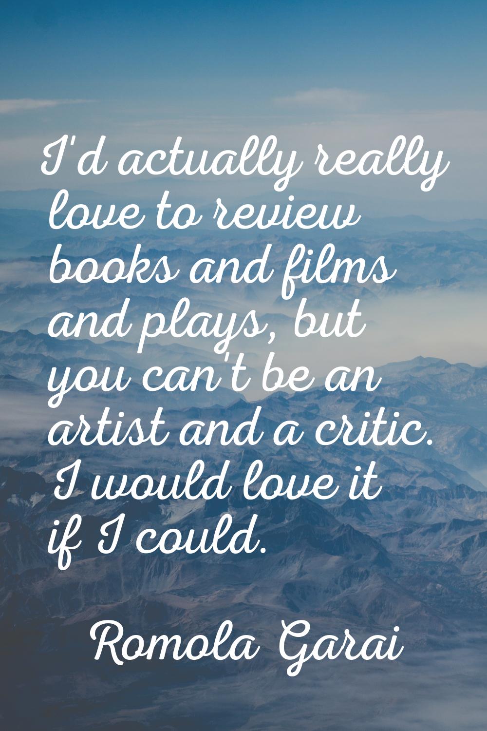 I'd actually really love to review books and films and plays, but you can't be an artist and a crit
