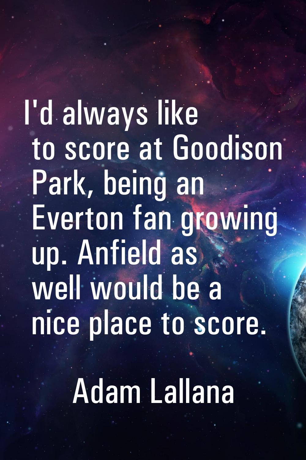 I'd always like to score at Goodison Park, being an Everton fan growing up. Anfield as well would b