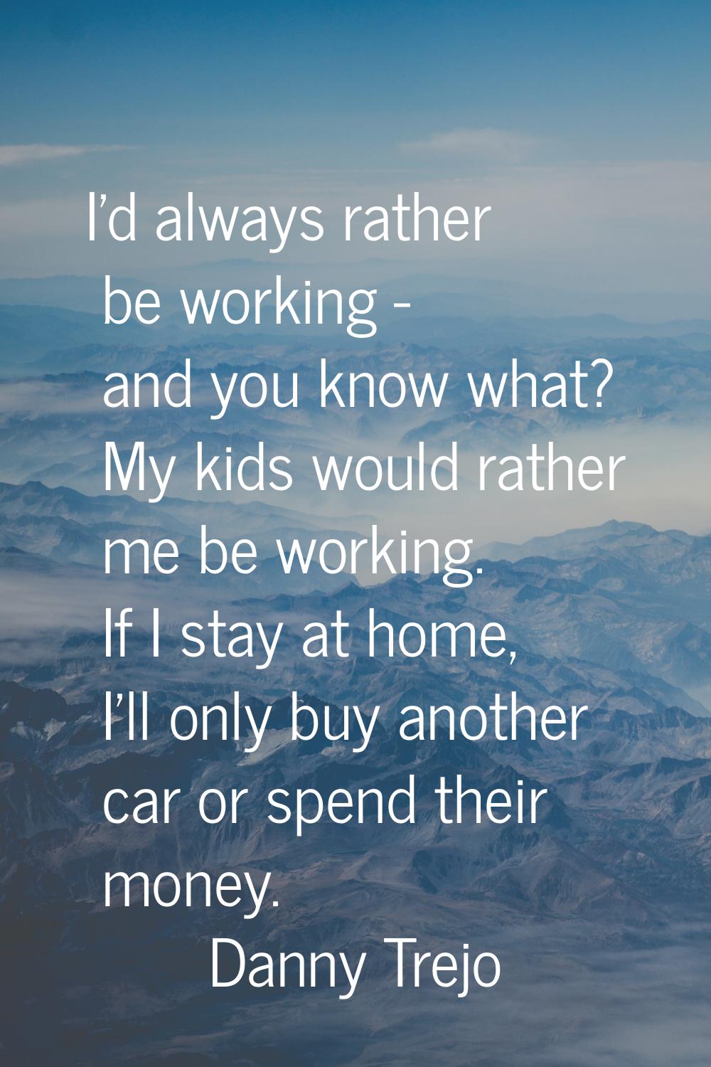 I'd always rather be working - and you know what? My kids would rather me be working. If I stay at 