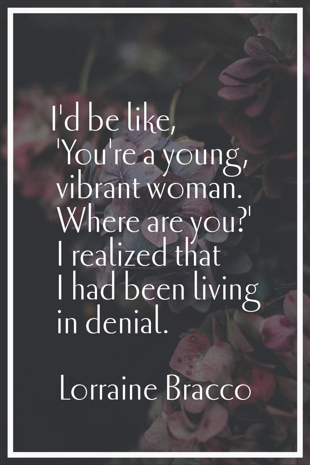I'd be like, 'You're a young, vibrant woman. Where are you?' I realized that I had been living in d