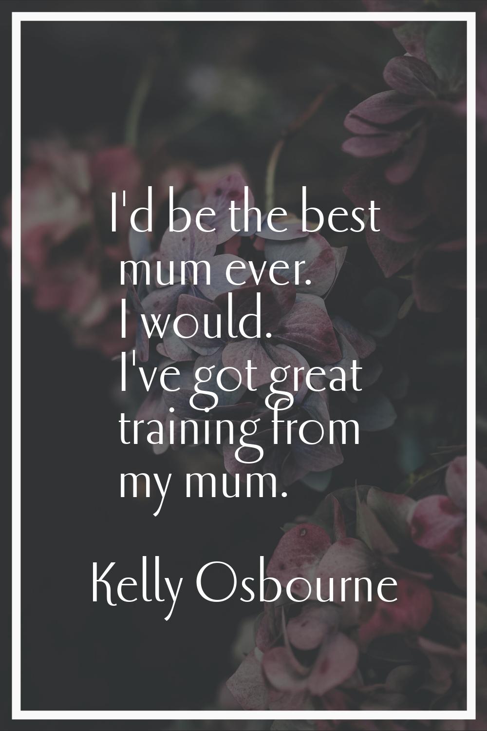 I'd be the best mum ever. I would. I've got great training from my mum.