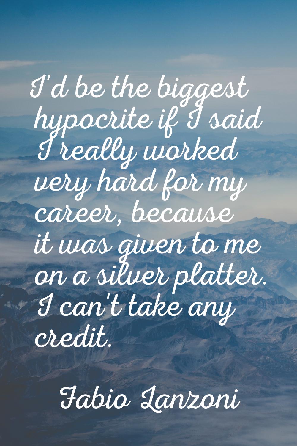 I'd be the biggest hypocrite if I said I really worked very hard for my career, because it was give