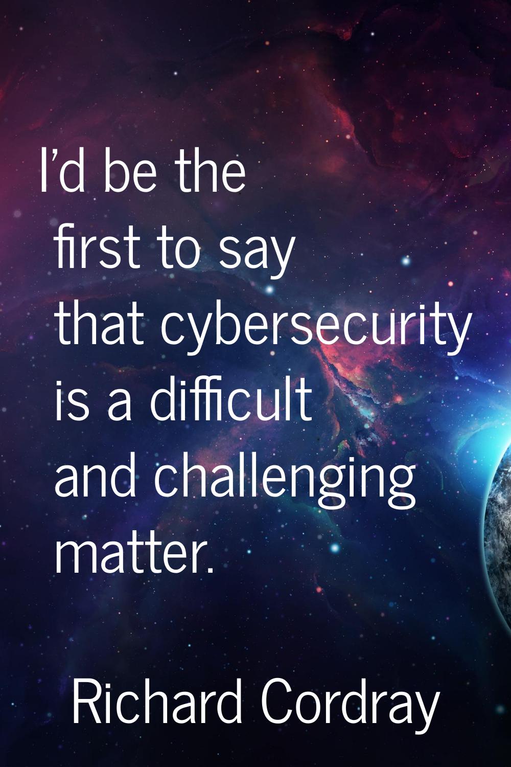 I'd be the first to say that cybersecurity is a difficult and challenging matter.