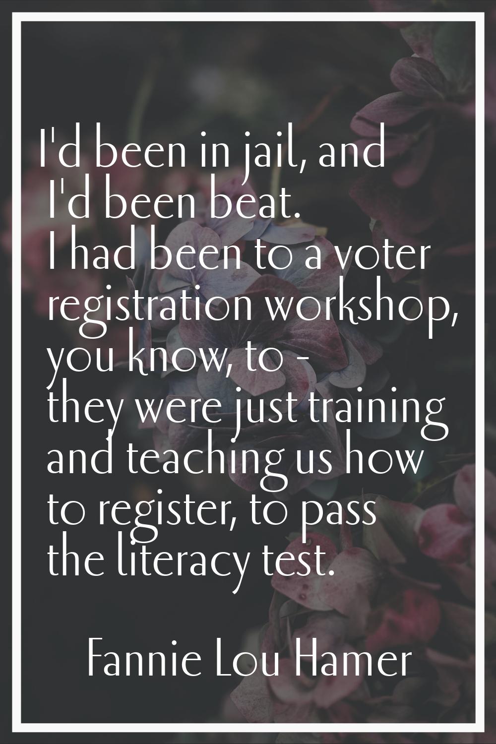 I'd been in jail, and I'd been beat. I had been to a voter registration workshop, you know, to - th