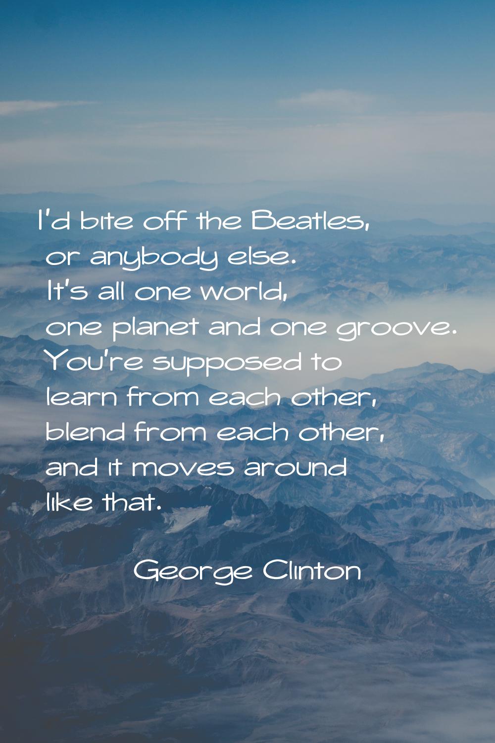 I'd bite off the Beatles, or anybody else. It's all one world, one planet and one groove. You're su