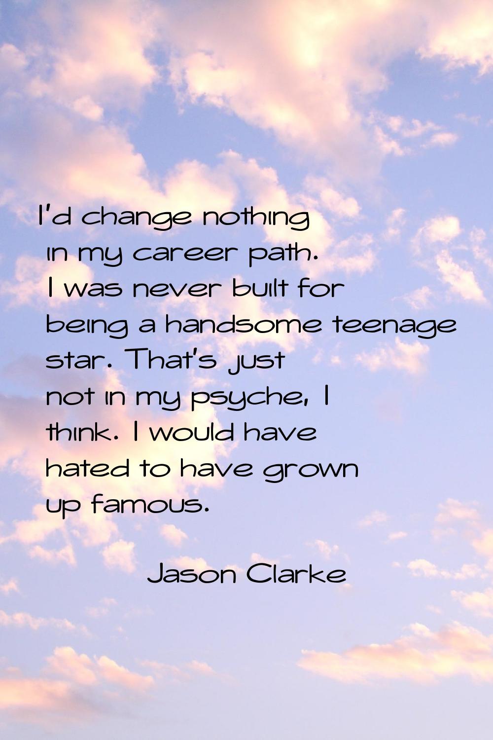 I'd change nothing in my career path. I was never built for being a handsome teenage star. That's j
