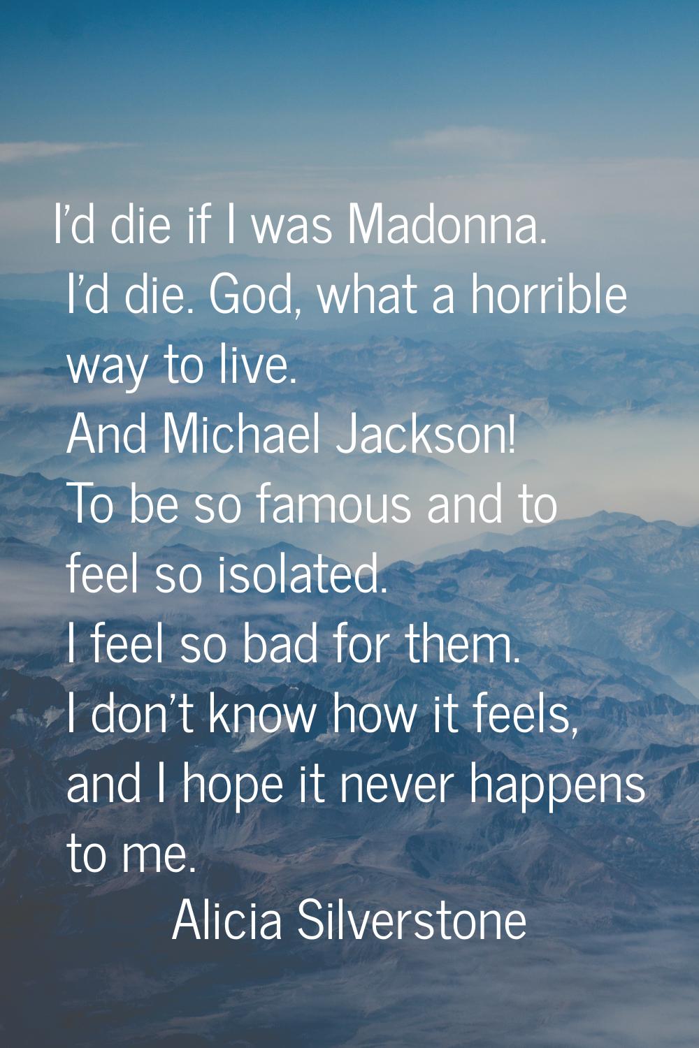 I'd die if I was Madonna. I'd die. God, what a horrible way to live. And Michael Jackson! To be so 