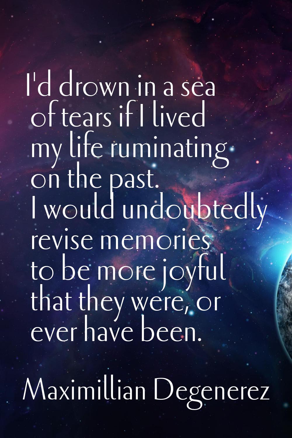 I'd drown in a sea of tears if I lived my life ruminating on the past. I would undoubtedly revise m